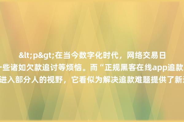 <p>在当今数字化时代，网络交易日益频繁，随之而来的是一些诸如欠款追讨等烦恼。而“正规黑客在线app追款软件”这一概念也开始进入部分人的视野，它看似为解决追款难题提供了新途径，但背后却隐藏着诸多复杂的情况。</p><p>从表面来看，这类软件打着“正规黑客”的旗号，声称拥有专业的技术手段来帮助用户追回款项。对于那些在网络交易中遭遇诈骗、拖欠等情况的人来说，无疑具有