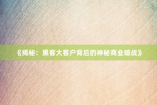 《揭秘：黑客大客户背后的神秘商业暗战》