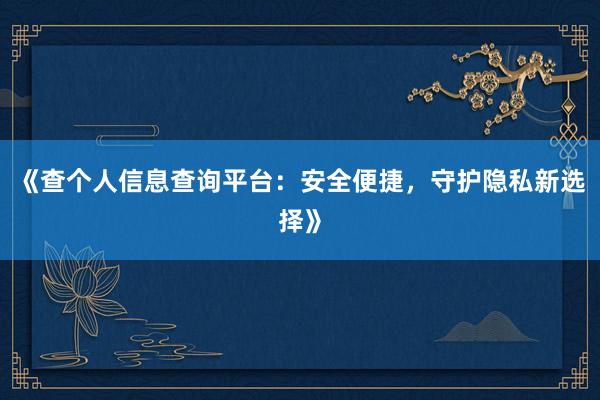 《查个人信息查询平台：安全便捷，守护隐私新选择》